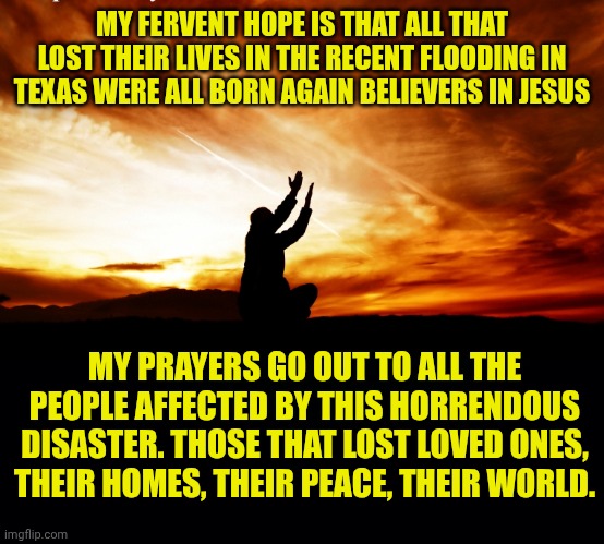 MY FERVENT HOPE IS THAT ALL THAT LOST THEIR LIVES IN THE RECENT FLOODING IN TEXAS WERE ALL BORN AGAIN BELIEVERS IN JESUS; MY PRAYERS GO OUT TO ALL THE PEOPLE AFFECTED BY THIS HORRENDOUS DISASTER. THOSE THAT LOST LOVED ONES, THEIR HOMES, THEIR PEACE, THEIR WORLD. | image tagged in man praying,black background | made w/ Imgflip meme maker