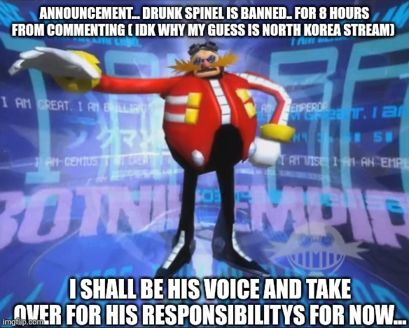 Eggman's Announcement | ANNOUNCEMENT... DRUNK SPINEL IS BANNED.. FOR 8 HOURS FROM COMMENTING ( IDK WHY MY GUESS IS NORTH KOREA STREAM); I SHALL BE HIS VOICE AND TAKE OVER FOR HIS RESPONSIBILITYS FOR NOW... | image tagged in eggman's announcement,sans of topic | made w/ Imgflip meme maker
