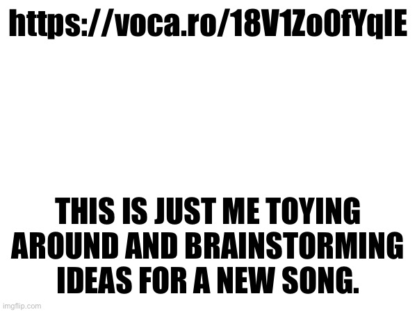 https://voca.ro/18V1Zo0fYqlE; THIS IS JUST ME TOYING AROUND AND BRAINSTORMING IDEAS FOR A NEW SONG. | made w/ Imgflip meme maker