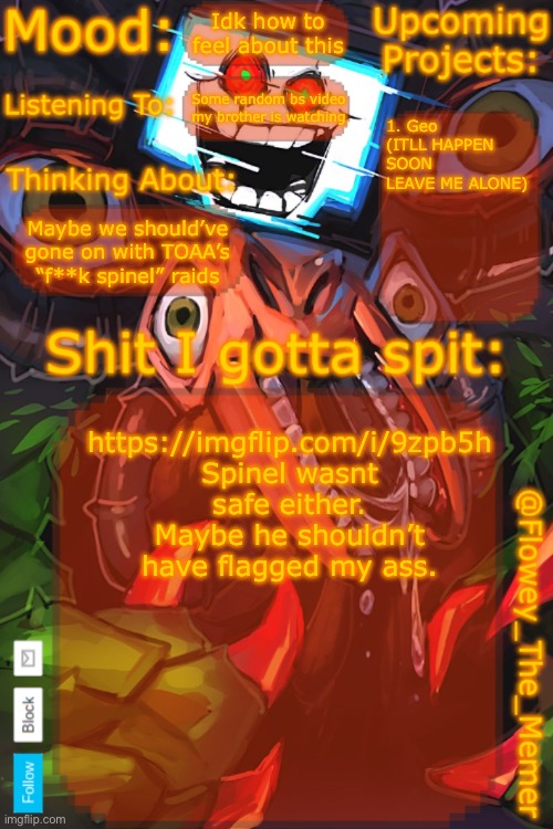 https://imgflip.com/i/9zpb5h | Idk how to feel about this; Some random bs video my brother is watching; 1. Geo (ITLL HAPPEN SOON LEAVE ME ALONE); Maybe we should’ve gone on with TOAA’s “f**k spinel” raids; https://imgflip.com/i/9zpb5h
Spinel wasnt safe either. Maybe he shouldn’t have flagged my ass. | image tagged in flowey_the_memer new announcement template | made w/ Imgflip meme maker