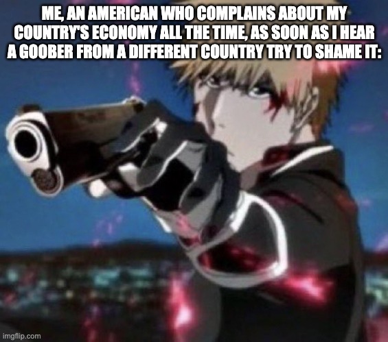 i'm not trying to be political here, just trying to make a relatable meme. Chill, folks. | ME, AN AMERICAN WHO COMPLAINS ABOUT MY COUNTRY'S ECONOMY ALL THE TIME, AS SOON AS I HEAR A GOOBER FROM A DIFFERENT COUNTRY TRY TO SHAME IT: | image tagged in ichigo gun,memes,anime | made w/ Imgflip meme maker