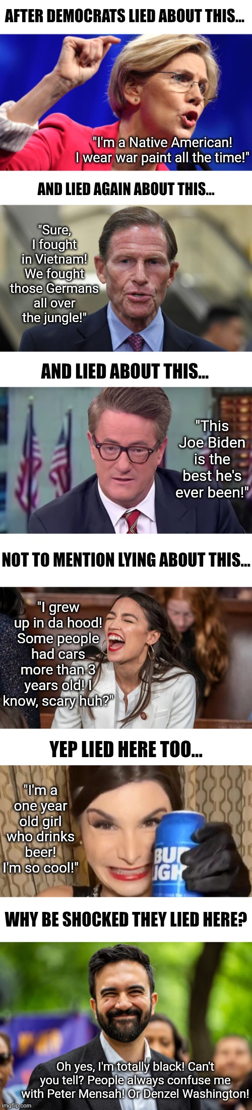 Hey Democrats..... is there any way you could STOP LYING? Your commie Zohran Mamdani isn't black! | AFTER DEMOCRATS LIED ABOUT THIS... "I'm a Native American! I wear war paint all the time!"; AND LIED AGAIN ABOUT THIS... "Sure, I fought in Vietnam! We fought those Germans all over the jungle!"; AND LIED ABOUT THIS... "This Joe Biden is the best he's ever been!"; NOT TO MENTION LYING ABOUT THIS... "I grew up in da hood! Some people had cars more than 3 years old! I know, scary huh?"; YEP LIED HERE TOO... "I'm a one year old girl who drinks beer! I'm so cool!"; WHY BE SHOCKED THEY LIED HERE? Oh yes, I'm totally black! Can't you tell? People always confuse me with Peter Mensah! Or Denzel Washington! | image tagged in zohran mamdani,lying liberals,liberal hypocrisy,crying democrats,mainstream media,new york | made w/ Imgflip meme maker