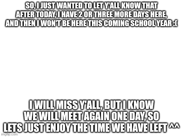 I'm gonna miss y'all | SO, I JUST WANTED TO LET Y'ALL KNOW THAT AFTER TODAY, I HAVE 2 OR THREE MORE DAYS HERE, AND THEN I WON'T BE HERE THIS COMING SCHOOL YEAR :(; I WILL MISS Y'ALL, BUT I KNOW WE WILL MEET AGAIN ONE DAY, SO LETS JUST ENJOY THE TIME WE HAVE LEFT ^^ | image tagged in miss you | made w/ Imgflip meme maker