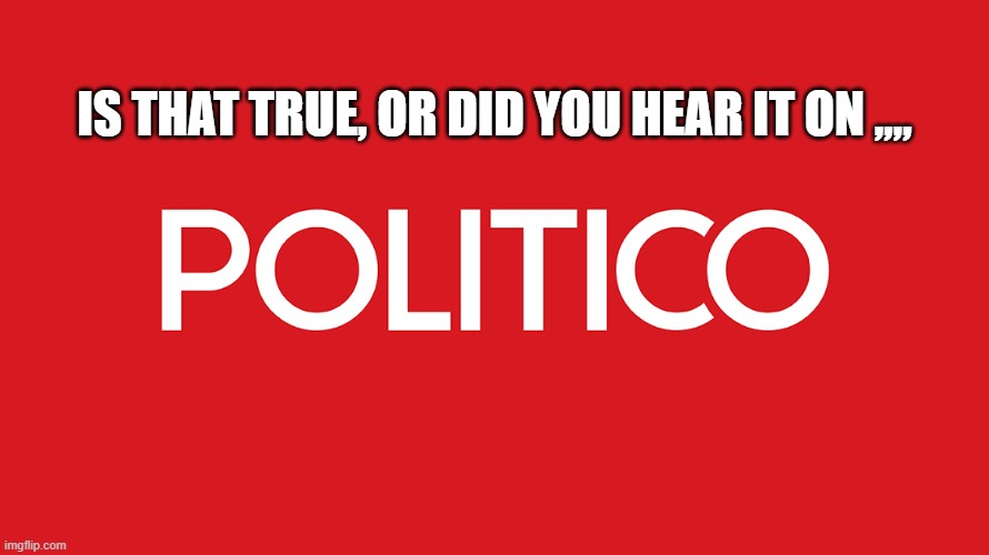 Is that true, or did you hear it on Politico??? | IS THAT TRUE, OR DID YOU HEAR IT ON ,,,, | image tagged in politico,msm,fake news | made w/ Imgflip meme maker