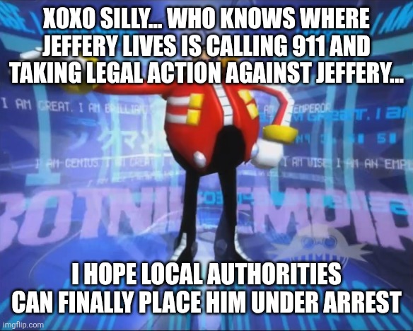 Eggman's Announcement | XOXO SILLY... WHO KNOWS WHERE JEFFERY LIVES IS CALLING 911 AND TAKING LEGAL ACTION AGAINST JEFFERY... I HOPE LOCAL AUTHORITIES CAN FINALLY PLACE HIM UNDER ARREST | image tagged in eggman's announcement | made w/ Imgflip meme maker
