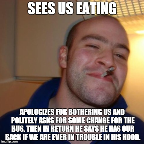 Good Guy Greg | SEES US EATING APOLOGIZES FOR BOTHERING US AND POLITELY ASKS FOR SOME CHANGE FOR THE BUS. THEN IN RETURN HE SAYS HE HAS OUR BACK IF WE ARE E | image tagged in memes,good guy greg | made w/ Imgflip meme maker
