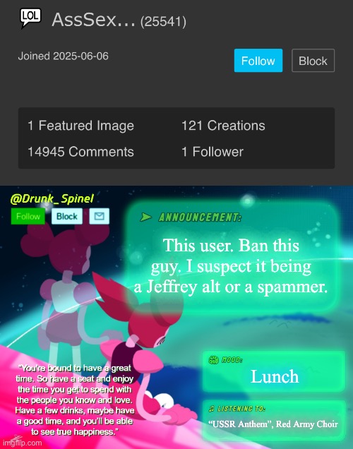Get this son of a binomial out of here. | This user. Ban this guy. I suspect it being a Jeffrey alt or a spammer. Lunch; “USSR Anthem”, Red Army Choir | image tagged in drunk_spinel announcement template by interactionsystem | made w/ Imgflip meme maker