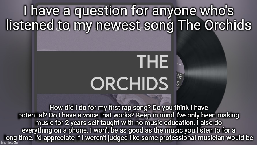 I have a question for anyone who's listened to my newest song The Orchids; How did I do for my first rap song? Do you think I have potential? Do I have a voice that works? Keep in mind I've only been making music for 2 years self taught with no music education. I also do everything on a phone. I won't be as good as the music you listen to for a long time. I'd appreciate if I weren't judged like some professional musician would be | made w/ Imgflip meme maker