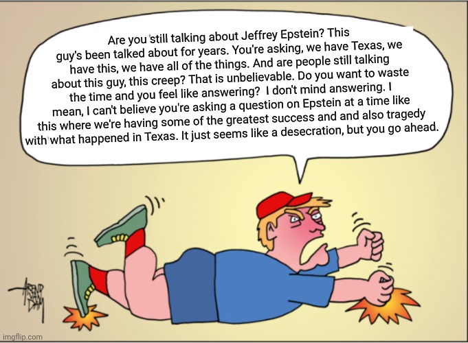He's not beating the allegations. | Are you still talking about Jeffrey Epstein? This guy's been talked about for years. You're asking, we have Texas, we have this, we have all of the things. And are people still talking about this guy, this creep? That is unbelievable. Do you want to waste the time and you feel like answering?  I don't mind answering. I mean, I can't believe you're asking a question on Epstein at a time like this where we're having some of the greatest success and and also tragedy
with what happened in Texas. It just seems like a desecration, but you go ahead. | image tagged in trump hissy fit of the week,buried,evidence,distraction dance,tantrum | made w/ Imgflip meme maker