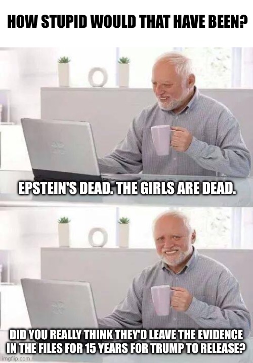 Hide the Pain Harold | HOW STUPID WOULD THAT HAVE BEEN? EPSTEIN'S DEAD. THE GIRLS ARE DEAD. DID YOU REALLY THINK THEY'D LEAVE THE EVIDENCE IN THE FILES FOR 15 YEARS FOR TRUMP TO RELEASE? | image tagged in memes,hide the pain harold | made w/ Imgflip meme maker