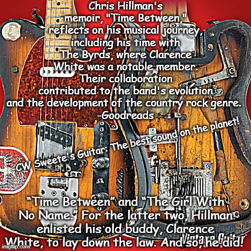 Clarence White A guitarist you should know | Chris Hillman's memoir, "Time Between," reflects on his musical journey, including his time with The Byrds, where Clarence White was a notable member. Their collaboration contributed to the band's evolution and the development of the country rock genre. 
-Goodreads; -CW Sweete's Guitar: The best sound on the planet! “Time Between” and “The Girl With No Name.” For the latter two, Hillman enlisted his old buddy, Clarence White, to lay down the law. And so, he did. | image tagged in guitars,musician,music | made w/ Imgflip meme maker