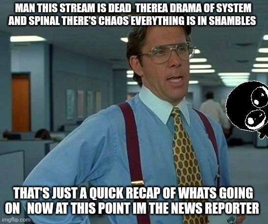 Just as a quick recap | MAN THIS STREAM IS DEAD  THEREA DRAMA OF SYSTEM AND SPINAL THERE'S CHAOS EVERYTHING IS IN SHAMBLES; THAT'S JUST A QUICK RECAP OF WHATS GOING ON   NOW AT THIS POINT IM THE NEWS REPORTER | image tagged in memes,that would be great | made w/ Imgflip meme maker