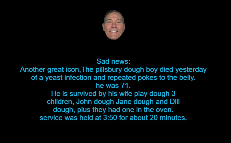 black screen | Sad news:
Another great icon,The pillsbury dough boy died yesterday
of a yeast infection and repeated pokes to the belly.
he was 71.
He is survived by his wife play dough 3 children, John dough Jane dough and Dill dough, plus they had one in the oven.
service was held at 3:50 for about 20 minutes. | image tagged in black screen | made w/ Imgflip meme maker