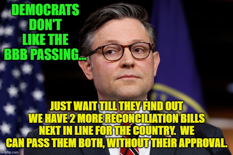 Mike Johnson side eye, lying in Jesus' name | DEMOCRATS DON'T LIKE THE BBB PASSING... JUST WAIT TILL THEY FIND OUT WE HAVE 2 MORE RECONCILIATION BILLS NEXT IN LINE FOR THE COUNTRY.  WE CAN PASS THEM BOTH, WITHOUT THEIR APPROVAL. | image tagged in mike johnson side eye lying in jesus' name | made w/ Imgflip meme maker