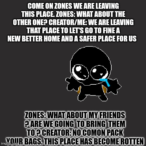 Good bye we won't come back until we get work that things have changed truly | COME ON ZONES WE ARE LEAVING THIS PLACE. ZONES: WHAT ABOUT THE OTHER ONE? CREATOR/ME: WE ARE LEAVING THAT PLACE TO LET'S GO TO FINE A NEW BETTER HOME AND A SAFER PLACE FOR US; ZONES: WHAT ABOUT MY FRIENDS ? ARE WE GOING  TO BRING  THEM TO ? CREATOR: NO COMON PACK YOUR BAGS. THIS PLACE HAS BECOME ROTTEN | made w/ Imgflip meme maker