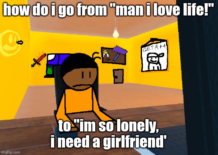 there are 10 ppl in my contacts, 3 are girls (including mum) | how do i go from "man i love life!"; to "im so lonely, i need a girlfriend' | image tagged in uncomfort | made w/ Imgflip meme maker