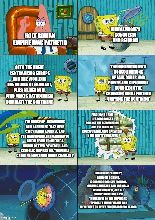 Spongebob shows Patrick Garbage | CHARLEMAGNE'S CONQUESTS AND REFORMS; HOLY ROMAN EMPIRE WAS PATHETIC; THE HOHENSTAUFEN'S CONSOLIDATIONS OF LAW, ORDER, AND POWER AND DIPLOMACY SUCCEED IN THE CRUSADES WHILE FURTHER UNIFYING THE CONTINENT; OTTO THE GREAT CENTRALIZING EUROPE AND THE WORLD IN THE MIDDLE OF GERMANY, PLUS ST. HENRY II, WHO MAKES CATHOLICISM DOMINATE THE CONTINENT; FERDINAND II AND III'S RECONQUEST AGAINST THE REFORMATION AND THE DEATH OF GUSTAVUS ADOLPHUS OF SWEDEN IN THE THIRTY YEARS WAR; THE HOUSE OF LUXEMBOURG AND HABSBURG TAKE OVER CZECHIA AND AUSTRIA, AND THE HABSBURGS ARE MARRIED TO A NEW SPAIN TO CREATE A FUSION OF TWO POWERFUL AND CATHOLIC EMPIRES ALL THE WHILE CREATING NEW SPAIN UNDER CHARLES V; IMPACTS OF FALCONRY, RELIGION, SCIENCE, ECONOMICS SOCIETY, POLITICS, CULTURE, MILITARY, AND BASICALLY EVERYTHING ELSE, AND ALL CHRISTIAN RULERS BASE THEMSELVES ON THE EMPERORS, ESPECIALLY CHARLEMAGNE, AND INFLUENCES ON EVERY FAMOUS MODERN LEADER | image tagged in spongebob shows patrick garbage | made w/ Imgflip meme maker