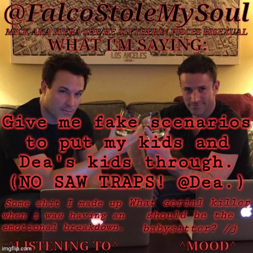 The Kids In Question Are, Obviously, Hypothetical | Give me fake scenarios
to put my kids and
Dea's kids through.
(NO SAW TRAPS! @Dea.); Some shit I made up
when i was having an
emotional breakdown. What serial killer
should be the
babysitter? /j | image tagged in fsms haydn-fergus cheers,fake scenarios,hypothetical kids,no saw traps,no torture,preferably no murder | made w/ Imgflip meme maker