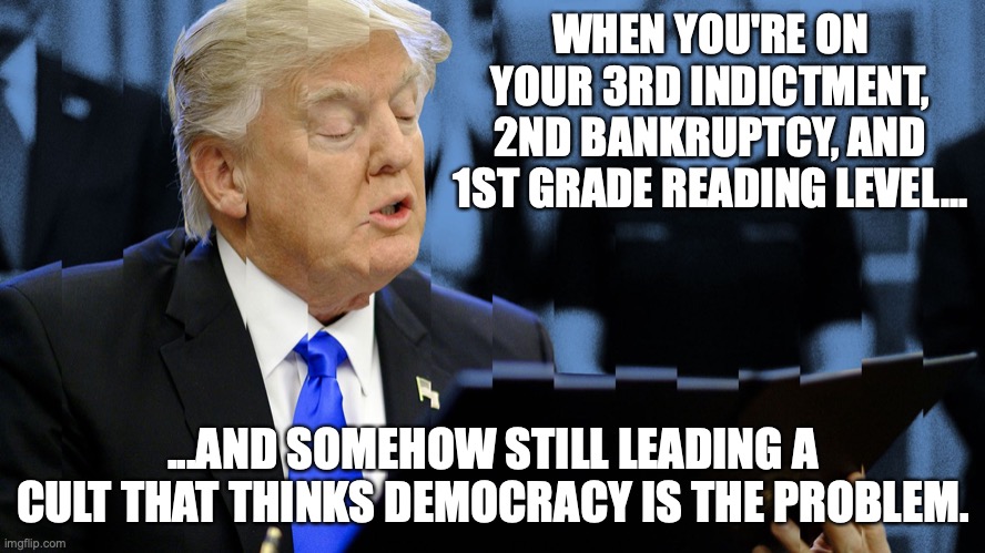 Trump ignorant | WHEN YOU'RE ON YOUR 3RD INDICTMENT, 2ND BANKRUPTCY, AND 1ST GRADE READING LEVEL... ...AND SOMEHOW STILL LEADING A CULT THAT THINKS DEMOCRACY IS THE PROBLEM. | image tagged in trump,republicans,right wing,conservatives,maga,cult leader | made w/ Imgflip meme maker