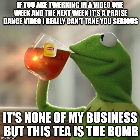 But That's None Of My Business Meme | IF YOU ARE TWERKING IN A VIDEO ONE WEEK AND THE NEXT WEEK IT'S A PRAISE DANCE VIDEO I REALLY CAN'T TAKE YOU SERIOUS IT'S NONE OF MY BUSINESS | image tagged in memes,but thats none of my business,kermit the frog | made w/ Imgflip meme maker