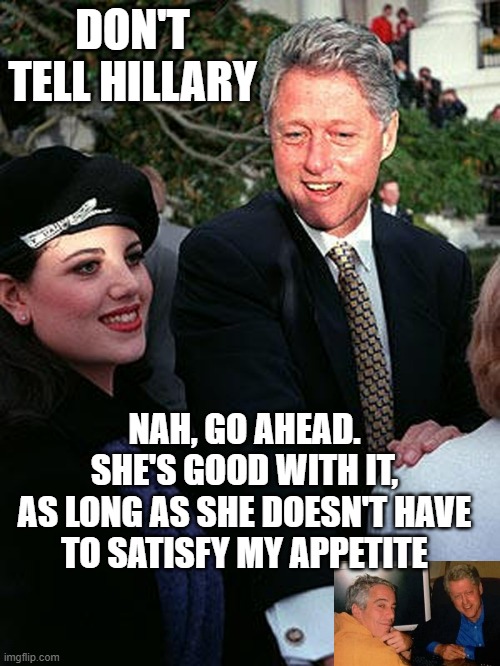 Bill & Monica | DON'T TELL HILLARY NAH, GO AHEAD.
SHE'S GOOD WITH IT,
AS LONG AS SHE DOESN'T HAVE
TO SATISFY MY APPETITE | image tagged in bill monica | made w/ Imgflip meme maker