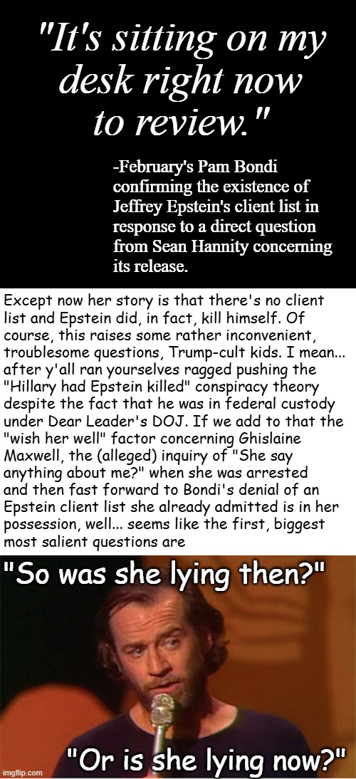 Oh the rabbit hole full of pitfalls and spike traps the Trump-cult kids have dug themselves into... | "It's sitting on my
desk right now
to review."; -February's Pam Bondi
confirming the existence of
Jeffrey Epstein's client list in
response to a direct question
from Sean Hannity concerning
its release. Except now her story is that there's no client
list and Epstein did, in fact, kill himself. Of
course, this raises some rather inconvenient,
troublesome questions, Trump-cult kids. I mean...
after y'all ran yourselves ragged pushing the
"Hillary had Epstein killed" conspiracy theory
despite the fact that he was in federal custody
under Dear Leader's DOJ. If we add to that the
"wish her well" factor concerning Ghislaine
Maxwell, the (alleged) inquiry of "She say
anything about me?" when she was arrested
and then fast forward to Bondi's denial of an
Epstein client list she already admitted is in her
possession, well... seems like the first, biggest
most salient questions are; "So was she lying then?"; "Or is she lying now?" | image tagged in conspiracy theories,rabbit hole,dumb pill makes you smaller,dumb pill makes you fall,pedophile,donald trump | made w/ Imgflip meme maker