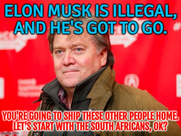 Former White House adviser Steve Bannon: ‘Elon Musk is illegal, and he’s got to go.’ | ELON MUSK IS ILLEGAL,
AND HE'S GOT TO GO. YOU'RE GOING TO SHIP THESE OTHER PEOPLE HOME.
LET'S START WITH THE SOUTH AFRICANS, OK? | image tagged in steve bannon,republicans,make america great again,elon musk,donald trump,illegal aliens | made w/ Imgflip meme maker