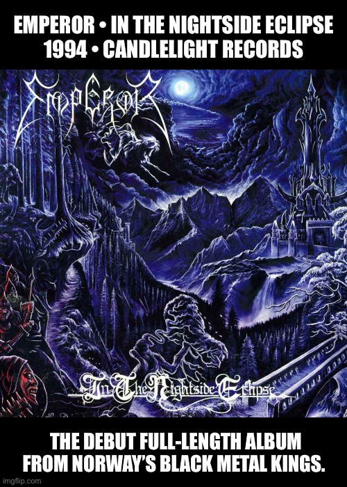 An album of epic proportions… | EMPEROR • IN THE NIGHTSIDE ECLIPSE 
1994 • CANDLELIGHT RECORDS; THE DEBUT FULL-LENGTH ALBUM FROM NORWAY’S BLACK METAL KINGS. | image tagged in heavy metal,black metal,emperor | made w/ Imgflip meme maker
