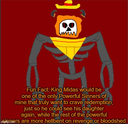 n | Fun Fact: King Midas would be one of the only Powerful Sinners of mine that truly want to crave redemption, just so he could see his daughter again, while the rest of the powerful sinners are more hellbent on revenge or bloodshed | image tagged in mexican infernal | made w/ Imgflip meme maker