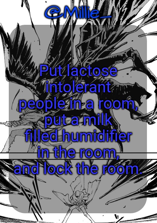 Room. | Put lactose intolerant people in a room, put a milk filled humidifier in the room, and lock the room. | image tagged in millie's vergil divide's himself dmc announcement template | made w/ Imgflip meme maker