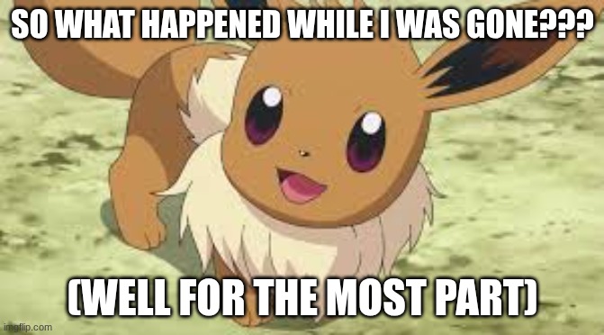 Btw the reason was gone is because a REDACTED family member of mine had surgery | SO WHAT HAPPENED WHILE I WAS GONE??? (WELL FOR THE MOST PART) | image tagged in eevee | made w/ Imgflip meme maker