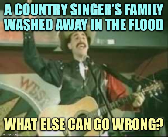 Lost my dog, lost my girl, … | A COUNTRY SINGER’S FAMILY WASHED AWAY IN THE FLOOD; WHAT ELSE CAN GO WRONG? | image tagged in country song borat,memes | made w/ Imgflip meme maker