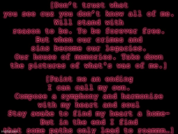 GC being a Silly Billy (test)(oh btw ima try work AND draw during the free moments) | [Don’t trust what you see cuz you don’t know all of me.
Will stand with reason to be. To be forever free.
But when our crimes and sins become our legacies.
Our house of memories. Take down the pictures of what's was of me.]; [Paint me an ending I can call my own.
Compose a symphony and harmonize with my heart and soul
Stay awake to find my heart a home-
But in the end I find that some paths only lead to roammm…] | made w/ Imgflip meme maker