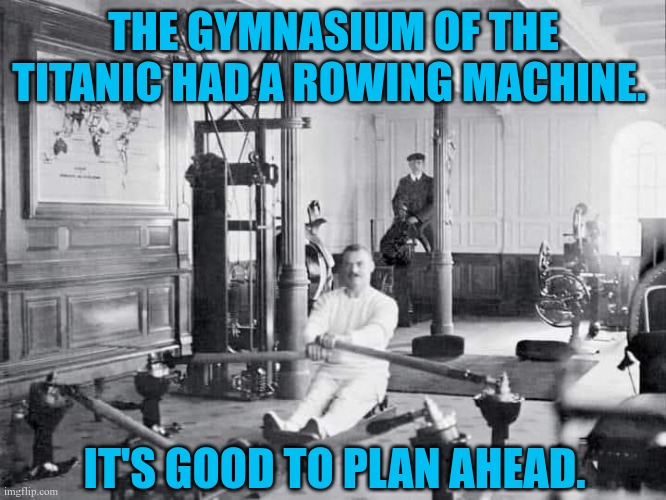 It's good to plan ahead | THE GYMNASIUM OF THE TITANIC HAD A ROWING MACHINE. IT'S GOOD TO PLAN AHEAD. | image tagged in rowing machine on titanic | made w/ Imgflip meme maker