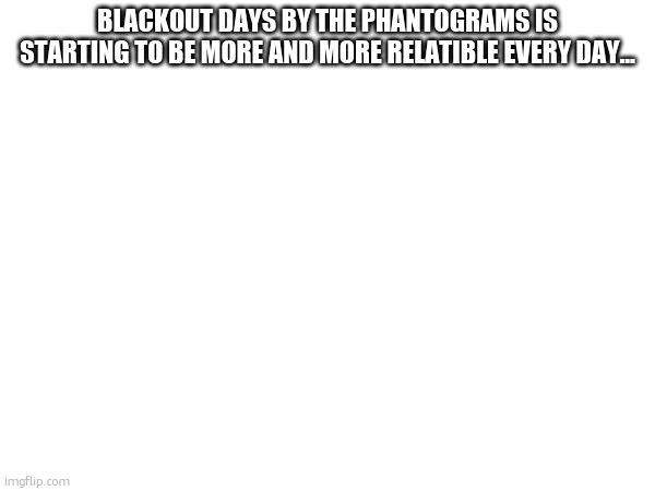 BLACKOUT DAYS BY THE PHANTOGRAMS IS STARTING TO BE MORE AND MORE RELATIBLE EVERY DAY... | made w/ Imgflip meme maker