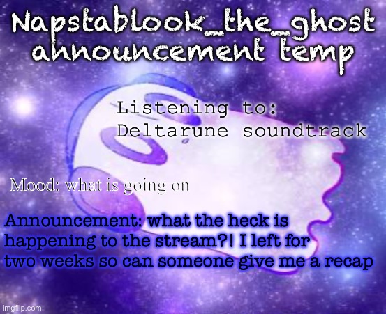 I have a feeling it’s in chaos by looking at the front page | Napstablook_the_ghost announcement temp; Listening to: Deltarune soundtrack; Mood: what is going on; Announcement: what the heck is happening to the stream?! I left for two weeks so can someone give me a recap | image tagged in napstablook_the_ghost announcement temp | made w/ Imgflip meme maker