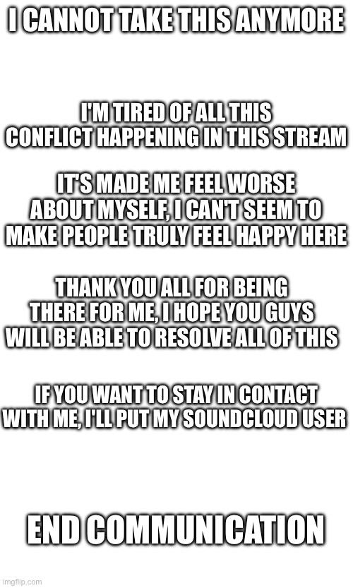 You have all been called here | I CANNOT TAKE THIS ANYMORE; I'M TIRED OF ALL THIS CONFLICT HAPPENING IN THIS STREAM; IT'S MADE ME FEEL WORSE ABOUT MYSELF, I CAN'T SEEM TO MAKE PEOPLE TRULY FEEL HAPPY HERE; THANK YOU ALL FOR BEING THERE FOR ME, I HOPE YOU GUYS WILL BE ABLE TO RESOLVE ALL OF THIS; IF YOU WANT TO STAY IN CONTACT WITH ME, I'LL PUT MY SOUNDCLOUD USER; END COMMUNICATION | image tagged in i will start over with a new account | made w/ Imgflip meme maker