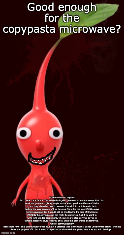 bloody pikmin | Good enough for the copypasta microwave? *Communication begins*
Bro... look. Let's face it. This advice is dogshit. You need to learn to accept that. You can't just go around giving people advice when you know they won't take it, and they shouldn't take it because it's awful. To do this would be to destroy the very essence of free thinking. Sure, it's the way MSMG always behaves anyway, but it would still be annihilating the soul of it because MSMG is the only place we can really be ourselves. And if we want to write long-winded paragraphs, who are you to stop us? This advice is terrible. Nobody should follow it, and I think this post should be removed. 
*End of communication*
Transcriber note: This communication was found in a cassette tape in the woods, buried under rotten leaves. I do not know the purpose of it, but I found it important to share with the public. Use it as you will. Goodbye. | image tagged in bloody pikmin | made w/ Imgflip meme maker