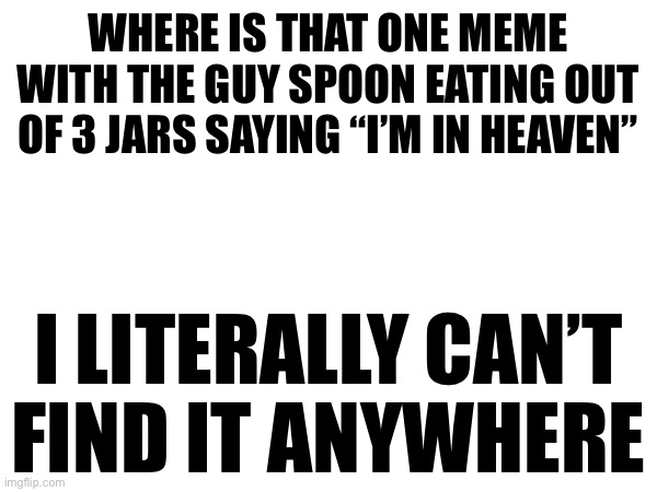 I know I’m not going crazy | WHERE IS THAT ONE MEME WITH THE GUY SPOON EATING OUT OF 3 JARS SAYING “I’M IN HEAVEN”; I LITERALLY CAN’T
FIND IT ANYWHERE | made w/ Imgflip meme maker