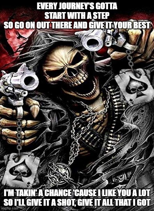 La-di-da-di-da, la-di-da-di-di | EVERY JOURNEY'S GOTTA START WITH A STEP
SO GO ON OUT THERE AND GIVE IT YOUR BEST; I'M TAKIN' A CHANCE 'CAUSE I LIKE YOU A LOT
SO I'LL GIVE IT A SHOT, GIVE IT ALL THAT I GOT | image tagged in badass skeleton with guns | made w/ Imgflip meme maker