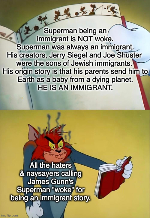 Even a child could figure it out. | Superman being an immigrant is NOT woke.
Superman was always an immigrant.
His creators, Jerry Siegel and Joe Shuster 
were the sons of Jewish immigrants. 
His origin story is that his parents send him to
Earth as a baby from a dying planet.
HE IS AN IMMIGRANT. All the haters & naysayers calling James Gunn's Superman "woke" for being an immigrant story. | image tagged in tom angry is because of book,superman,dc | made w/ Imgflip meme maker