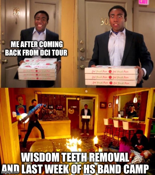 What I have to look forward to | ME AFTER COMING BACK FROM DCI TOUR; WISDOM TEETH REMOVAL
AND LAST WEEK OF HS BAND CAMP | image tagged in walking into a burning room three paneled | made w/ Imgflip meme maker