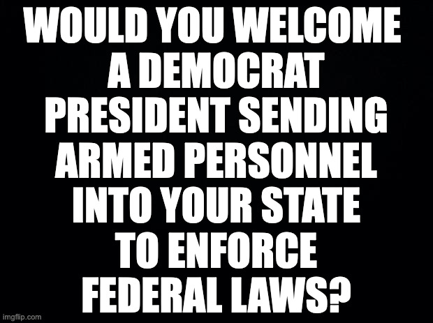 For example, to verify legal gun ownership and registration. | WOULD YOU WELCOME 
A DEMOCRAT
PRESIDENT SENDING
ARMED PERSONNEL
INTO YOUR STATE
TO ENFORCE
FEDERAL LAWS? | image tagged in memes,politics,in case,it comes up later,guns guns guns,feelings | made w/ Imgflip meme maker