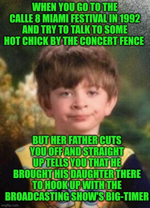 Funny | WHEN YOU GO TO THE CALLE 8 MIAMI FESTIVAL IN 1992 AND TRY TO TALK TO SOME HOT CHICK BY THE CONCERT FENCE; BUT HER FATHER CUTS YOU OFF AND STRAIGHT UP TELLS YOU THAT HE BROUGHT HIS DAUGHTER THERE TO HOOK UP WITH THE BROADCASTING SHOW'S BIG-TIMER | image tagged in not impressed kid,meanwhile in florida,miami,festival,thots,fame | made w/ Imgflip meme maker