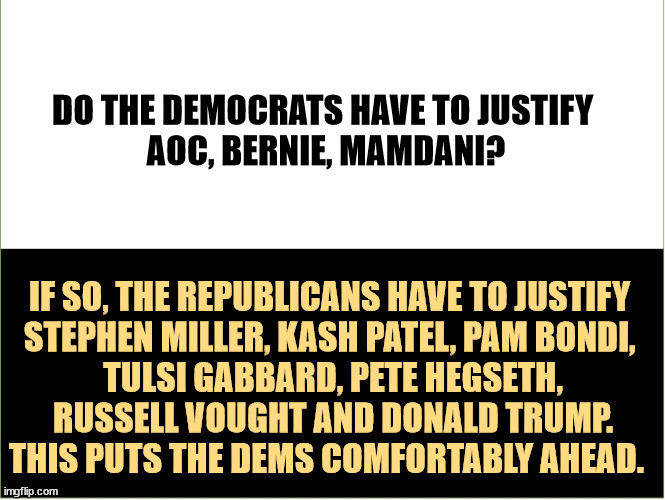 Wait! You forgot RFK Jr.! | DO THE DEMOCRATS HAVE TO JUSTIFY 
AOC, BERNIE, MAMDANI? IF SO, THE REPUBLICANS HAVE TO JUSTIFY 

STEPHEN MILLER, KASH PATEL, PAM BONDI, 
TULSI GABBARD, PETE HEGSETH, RUSSELL VOUGHT AND DONALD TRUMP.
THIS PUTS THE DEMS COMFORTABLY AHEAD. | image tagged in aoc,bernie sanders,stephen miller,pam bondi,russell vought,donald trump | made w/ Imgflip meme maker