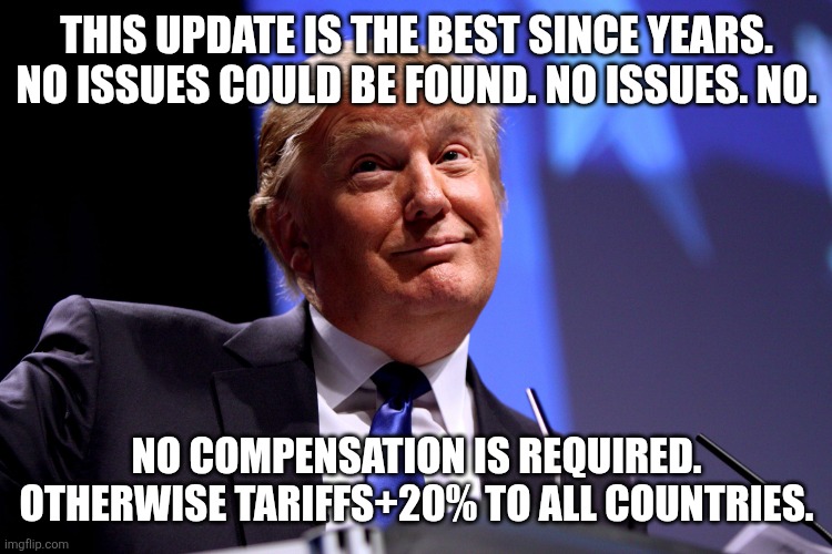 Donald Trump No2 | THIS UPDATE IS THE BEST SINCE YEARS. NO ISSUES COULD BE FOUND. NO ISSUES. NO. NO COMPENSATION IS REQUIRED. OTHERWISE TARIFFS+20% TO ALL COUNTRIES. | image tagged in donald trump no2 | made w/ Imgflip meme maker