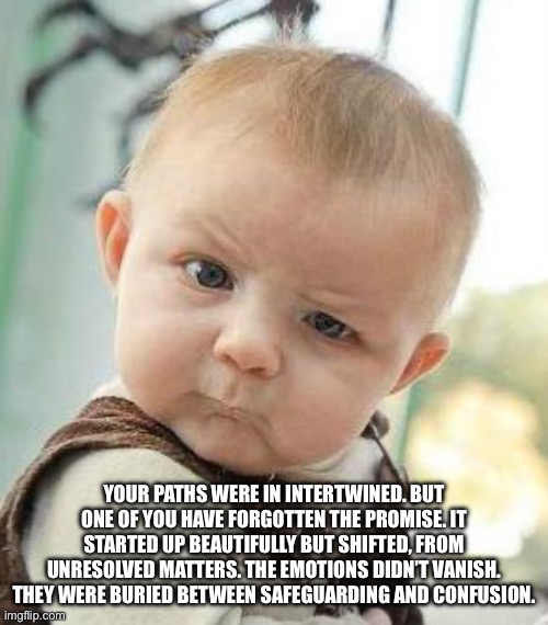 Wow | YOUR PATHS WERE IN INTERTWINED. BUT ONE OF YOU HAVE FORGOTTEN THE PROMISE. IT STARTED UP BEAUTIFULLY BUT SHIFTED, FROM UNRESOLVED MATTERS. THE EMOTIONS DIDN’T VANISH. THEY WERE BURIED BETWEEN SAFEGUARDING AND CONFUSION. | image tagged in confused baby | made w/ Imgflip meme maker