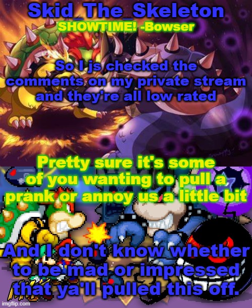 Hmmm | So I js checked the comments on my private stream and they're all low rated; Pretty sure it's some of you wanting to pull a prank or annoy us a little bit; And I don't know whether to be mad or impressed that ya'll pulled this off. | image tagged in skid's inside story temp | made w/ Imgflip meme maker