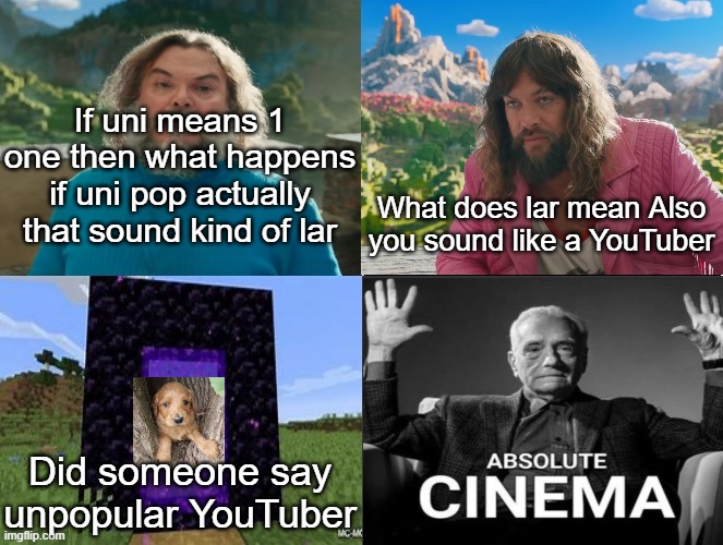 Subscribe to me at https://www.youtube.com/@PokemonSlasher6 | If uni means 1 one then what happens if uni pop actually that sound kind of lar; What does lar mean Also you sound like a YouTuber; Did someone say unpopular YouTuber | image tagged in minecraft absolute cinema | made w/ Imgflip meme maker