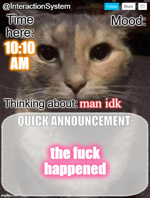 InteractionSystem's Quick Announcement Template | 10:10
AM; man idk; the fuck happened | image tagged in interactionsystem's quick announcement template,sans of topic | made w/ Imgflip meme maker